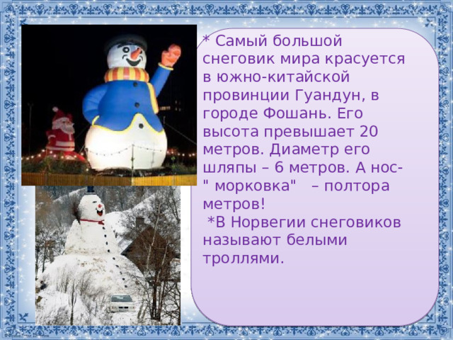 * Самый большой снеговик мира красуется в южно-китайской провинции Гуандун, в городе Фошань. Его высота превышает 20 метров. Диаметр его шляпы – 6 метров. А нос- 