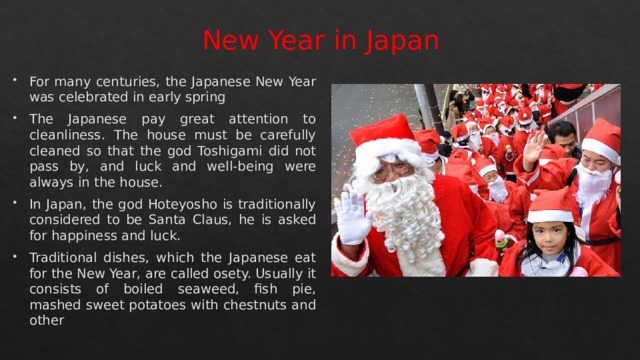 New Year in Japan For many centuries, the Japanese New Year was celebrated in early spring The Japanese pay great attention to cleanliness. The house must be carefully cleaned so that the god Toshigami did not pass by, and luck and well-being were always in the house. In Japan, the god Hoteyosho is traditionally considered to be Santa Claus, he is asked for happiness and luck. Traditional dishes, which the Japanese eat for the New Year, are called osety. Usually it consists of boiled seaweed, fish pie, mashed sweet potatoes with chestnuts and other 
