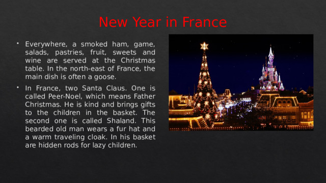 New Year in France Everywhere, a smoked ham, game, salads, pastries, fruit, sweets and wine are served at the Christmas table. In the north-east of France, the main dish is often a goose. In France, two Santa Claus. One is called Peer-Noel, which means Father Christmas. He is kind and brings gifts to the children in the basket. The second one is called Shaland. This bearded old man wears a fur hat and a warm traveling cloak. In his basket are hidden rods for lazy children. 