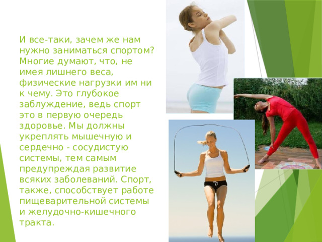 И все-таки, зачем же нам нужно заниматься спортом? Многие думают, что, не имея лишнего веса, физические нагрузки им ни к чему. Это глубокое заблуждение, ведь спорт это в первую очередь здоровье. Мы должны укреплять мышечную и сердечно - сосудистую системы, тем самым предупреждая развитие всяких заболеваний. Спорт, также, способствует работе пищеварительной системы и желудочно-кишечного тракта. 