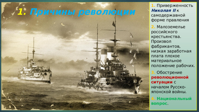1. Приверженность Николая II к самодержавной форме правления 2. Малоземелье российского крестьянства. Произвол фабрикантов, низкая заработная плата плохое материальное положение рабочих. 3. Обострение революционной ситуации с началом Русско-японской войны. 4. Национальный вопрос . 1. Причины революции 