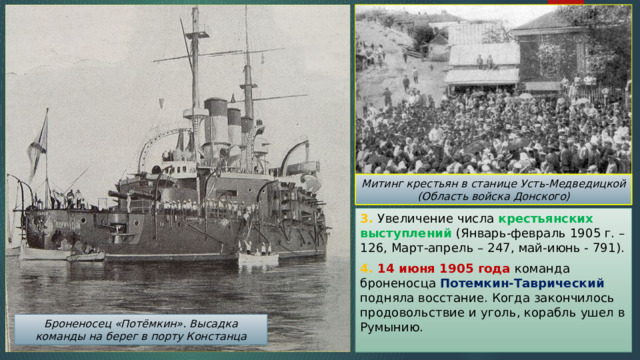 Митинг крестьян в станице Усть-Медведицкой (Область войска Донского) 3. Увеличение числа крестьянских выступлений (Январь-февраль 1905 г. – 126, Март-апрель – 247, май-июнь - 791). 4. 14 июня 1905 года команда броненосца Потемкин-Таврический подняла восстание. Когда закончилось продовольствие и уголь, корабль ушел в Румынию. Броненосец «Потёмкин». Высадка команды на берег в порту Констанца 