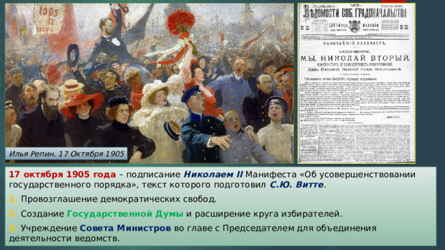 Илья Репин. 17 Октября 1905 17 октября 1905 года – подписание Николаем II Манифеста «Об усовершенствовании государственного порядка», текст которого подготовил С.Ю. Витте . 1. Провозглашение демократических свобод. 2. Создание Государственной Думы и расширение круга избирателей. 3. Учреждение Совета Министров во главе с Председателем для объединения деятельности ведомств. 