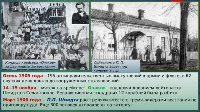Команда крейсера «Очаков» за две недели до восстания Лейтенанта П. П. Шмидта ведут под конвоем в суд Осень 1905 года - 195 антиправительственных выступлений в армии и флоте, в 62 случаях дело дошло до вооруженных столкновений. 14 -15 ноября – мятеж на крейсере « Очаков » под командованием лейтенанта Шмидта в Севастополе. Революционная эскадра из 12 кораблей была разбита. Март 1906 года - П.П. Шмидта расстреляли вместе с тремя лидерами восстания по приговору суда. Еще 300 человек отправлены на каторгу. 