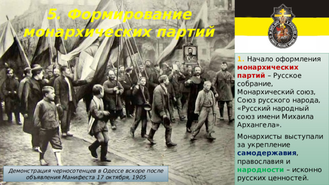 5. Формирование монархических партий   1. Начало оформления монархических партий – Русское собрание, Монархический союз, Союз русского народа, «Русский народный союз имени Михаила Архангела». Монархисты выступали за укрепление самодержавия , православия и народности – исконно русских ценностей. Демонстрация черносотенцев в Одессе вскоре после объявления Манифеста 17 октября, 1905 