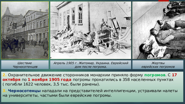 Шествие Апрель 1905 г. Житомир, Украина. Еврейский дом после погрома. Жертвы Черносотенцев еврейских погромов 2. Охранительное движение сторонников монархии приняло форму погромов . С 17 октября по 1 ноября 1905 года погромы прокатились в 358 населенных пунктах ( погибли 1622 человек, 3,5 тыс. были ранены). 3. Черносотенцы нападали на представителей интеллигенции, устраивали налеты на университеты, частыми были еврейские погромы. 