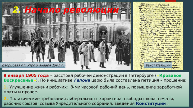 2. Начало революции Дворцовая пл. Утро 9 января 1905 г. Текст Петиции 9 января 1905 года – расстрел рабочей демонстрации в Петербурге ( « Кровавое Воскресенье » ). По инициативе Гапона царю была составлена петиция – прошение: 1. Улучшение жизни рабочих: 8-ми часовой рабочий день, повышение заработной платы и прочее. 2. Политические требования либерального характера: свободы слова, печати, рабочих союзов, созыва Учредительного собрания, введения Конституции . 