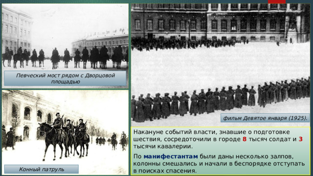 Певческий мост рядом с Дворцовой площадью фильм Девятое января (1925). Накануне событий власти, знавшие о подготовке шествия, сосредоточили в городе 8 тысяч солдат и 3 тысячи кавалерии. По манифестантам были даны несколько залпов, колонны смешались и начали в беспорядке отступать в поисках спасения. Конный патруль 