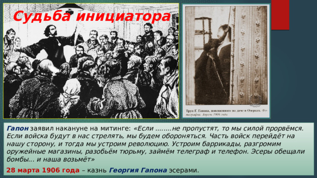 Судьба инициатора Гапон заявил накануне на митинге: «Если ........не пропустят, то мы силой прорвёмся. Если войска будут в нас стрелять, мы будем обороняться. Часть войск перейдёт на нашу сторону, и тогда мы устроим революцию. Устроим баррикады, разгромим оружейные магазины, разобьём тюрьму, займём телеграф и телефон. Эсеры обещали бомбы... и наша возьмёт»  28 марта 1906 года – казнь Георгия Гапона эсерами. 