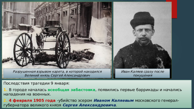 Разрушенная взрывом карета, в которой находился Великий князь Сергей Александрович Иван Каляев сразу после покушения Последствия трагедии 9 января: 1. В городе началась всеобщая забастовка , появились первые баррикады и начались нападения на военных. 2. 4 февраля 1905 года -убийство эсером Иваном Каляевым московского генерал-губернатора великого князя Сергея Александровича . 