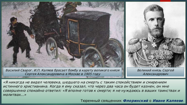 Великий князь Сергей Александрович Василий Сварог. И.П. Каляев бросает бомбу в карету великого князя Сергея Александровича в Москве в 1905 году «Я никогда не видел человека, шедшего на смерть с таким спокойствием и смирением истинного христианина. Когда я ему сказал, что через два часа он будет казнен, он мне совершенно спокойно ответил: «Я вполне готов к смерти; я не нуждаюсь в ваших таинствах и молитвах...» Тюремный священник Флоринский о Иване Каляеве . 