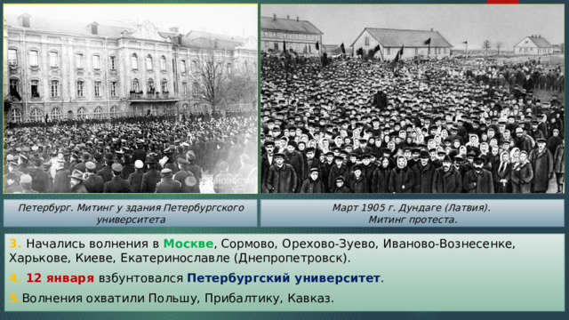 Петербург. Митинг у здания Петербургского университета Март 1905 г. Дундаге (Латвия). Митинг протеста. 3. Начались волнения в Москве , Сормово, Орехово-Зуево, Иваново-Вознесенке, Харькове, Киеве, Екатеринославле (Днепропетровск). 4. 12 января взбунтовался Петербургский университет . 5. Волнения охватили Польшу, Прибалтику, Кавказ. 