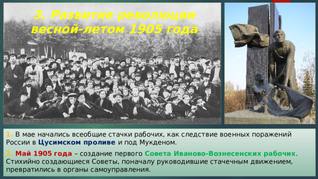 3. Развитие революции весной-летом 1905 года 1. В мае начались всеобщие стачки рабочих, как следствие военных поражений России в Цусимском проливе и под Мукденом. 2. Май 1905 года – создание первого Совета Иваново-Вознесенских рабочих . Стихийно создающиеся Советы, поначалу руководившие стачечным движением, превратились в органы самоуправления. 
