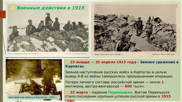 2. Военные действия в 1915 г. 1. 23 января — 25 апреля 1915 года - Зимнее сражение в Карпатах . Зимнее наступление русских войск в Карпатах в целью вывод А-В из войны завершилось прекращением операции. Потери личного состава: российской армии — около 1 миллиона, австро-венгерской — 800 тысяч. 2. 22 марта – падение Перемышля . Взятие Перемышля стало последним крупным успехом русской армии в 1915 году . Австрийские войска в Карпатах. 1915 г. 