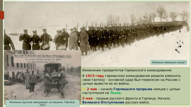 Колонна немецких солдат Изменение приоритетов Германского командования. В 1915 году германское командование решило изменить свою тактику – основной удар был перенесен на Россию с целью вывести ее из войны. 3. 2 мая – начало Горлицкого прорыва немцев с целью наступления на Львов . 5 мая – прорыв русского фронта в Горлице. Начало Великого Отступления русских войск. Раненных русских эвакуируют на машине. Горлице. 1915 