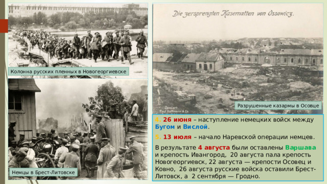 Колонна русских пленных в Новогеоргиевске Разрушенные казармы в Осовце 4. 26 июня – наступление немецких войск между Бугом и Вислой . 5. 13 июля – начало Наревской операции немцев. В результате 4 августа были оставлены Варшава и крепость Ивангород, 20 августа пала крепость Новогеоргиевск, 22 августа — крепости Осовец и Ковно, 26 августа русские войска оставили Брест-Литовск, а 2 сентября — Гродно. Немцы в Брест-Литовске 