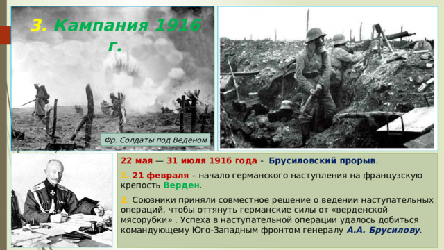 3. Кампания 1916 г. Фр. Солдаты под Веденом 22 мая — 31 июля 1916 года - Брусиловский прорыв . 1. 21 февраля – начало германского наступления на французскую крепость Верден . 2. Союзники приняли совместное решение о ведении наступательных операций, чтобы оттянуть германские силы от «верденской мясорубки» . Успеха в наступательной операции удалось добиться командующему Юго-Западным фронтом генералу А.А. Брусилову . 