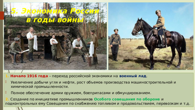 5. Экономика России в годы войны 1. Начало 1916 года – переход российской экономики на военный лад . Увеличение добычи угля и нефти, рост объемов производства машиностроительной и химической промышленности. Полное обеспечение армии оружием, боеприпасами и обмундированием. 2. Создание по инициативе промышленников Особого совещания по обороне и подконтрольных ему Совещания по снабжению топливом и продовольствием, перевозкам и т.д. 