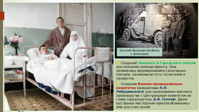 Русский бронеавтомобиль с экипажем 3. Создание Земского и Городского союзов для оказания помощи фронту. Они занимались формированием санитарных поездов, налаживали сеть госпиталей и лазаретов. 4. Создание Военно-промышленных комитетов (инициатива П.П. Рябушинского ) для налаживания военного производства с Центральным комитетом во главе (председатель А.И. Гучков ). Даже кустарные мастерские приспосабливались ими для этих целей. 
