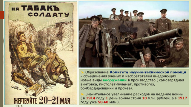 5. Образование Комитета научно-технической помощи – объединения ученых и изобретателей внедряющих новые виды вооружений в производство ( самозарядная винтовка, пистолет-пулемет, противогаз, бомбардировщики и прочее). 6. Значительное увеличение расходов на ведение войны ( в 1914 году 1 день войны стоил 10 млн. рублей, а в 1917 году уже 50 - 60 млн.). 
