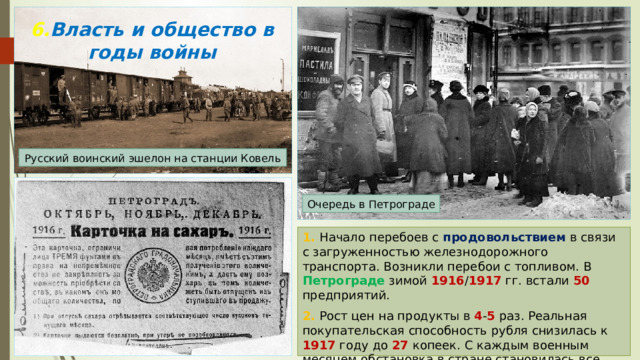 6. Власть и общество в годы войны Русский воинский эшелон на станции Ковель Очередь в Петрограде 1. Начало перебоев с продовольствием в связи с загруженностью железнодорожного транспорта. Возникли перебои с топливом. В Петрограде зимой 1916 / 1917 гг. встали 50 предприятий. 2. Рост цен на продукты в 4 - 5 раз. Реальная покупательская способность рубля снизилась к 1917 году до 27 копеек. С каждым военным месяцем обстановка в стране становилась все напряжённой. 