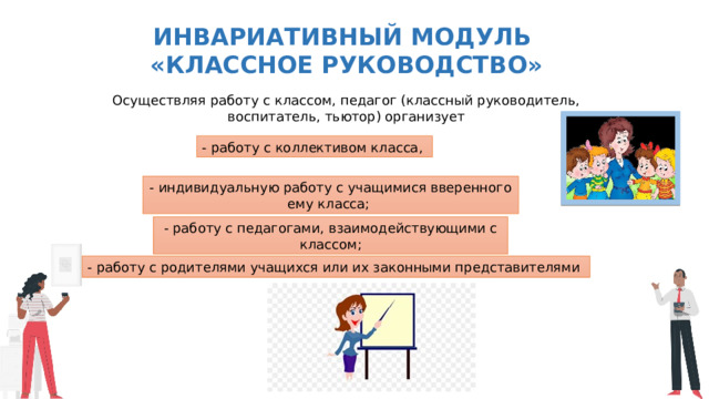 Инвариативный модуль «Классное руководство» Осуществляя работу с классом, педагог (классный руководитель, воспитатель, тьютор) организует - работу с коллективом класса, - индивидуальную работу с учащимися вверенного ему класса; - работу с педагогами, взаимодействующими с классом; - работу с родителями учащихся или их законными представителями 