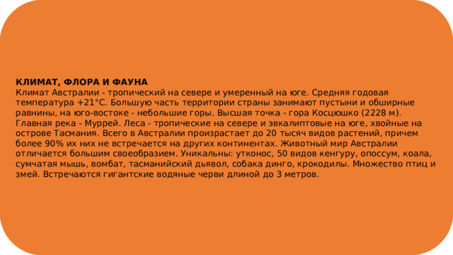 КЛИМАТ, ФЛОРА И ФАУНА Климат Австралии - тропический на севере и умеренный на юге. Средняя годовая температура +21°С. Большую часть территории страны занимают пустыни и обширные равнины, на юго-востоке - небольшие горы. Высшая точка - гора Косцюшко (2228 м). Главная река - Муррей. Леса - тропические на севере и эвкалиптовые на юге, хвойные на острове Тасмания. Всего в Австралии произрастает до 20 тысяч видов растений, причем более 90% их них не встречается на других континентах. Животный мир Австралии отличается большим своеобразием. Уникальны: утконос, 50 видов кенгуру, опоссум, коала, сумчатая мышь, вомбат, тасманийский дьявол, собака динго, крокодилы. Множество птиц и змей. Встречаются гигантские водяные черви длиной до 3 метров. 