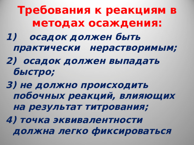  Требования к реакциям в методах осаждения:   1) осадок должен быть практически нерастворимым; 2) осадок должен выпадать быстро; 3) не должно происходить побочных реакций, влияющих на результат титрования; 4) точка эквивалентности должна легко фиксироваться 