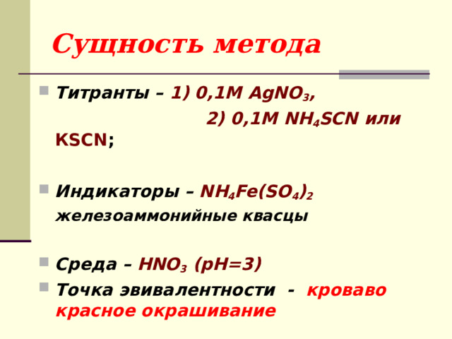 Сущность метода Титранты – 1) 0,1М AgNO 3 ,  2) 0,1М NH 4 SCN или КSCN ;  Индикаторы – NH 4 Fe(SO 4 ) 2  железоаммонийные квасцы  Среда – HNO 3 (pH=3) Точка эвивалентности - кроваво красное окрашивание 