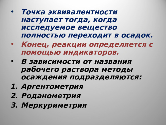 Точка эквивалентности наступает тогда, когда исследуемое вещество полностью переходит в осадок. Конец, реакции определяется с помощью индикаторов. В зависимости от названия рабочего раствора методы осаждения подразделяются: Аргентометрия Роданометрия Меркуриметрия  
