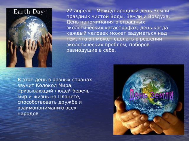 22 апреля - Международный день Земли - праздник чистой Воды, Земли и Воздуха. День напоминания о страшных экологических катастрофах, день когда каждый человек может задуматься над тем, что он может сделать в решении экологических проблем, поборов равнодушие в себе. В этот день в разных странах звучит Колокол Мира, призывающий людей беречь мир и жизнь на Планете, способствовать дружбе и взаимопониманию всех народов. 