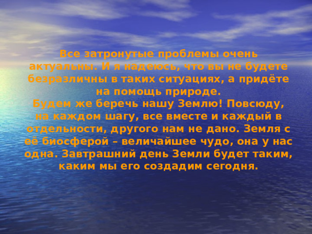 Все затронутые проблемы очень актуальны. И я надеюсь, что вы не будете безразличны в таких ситуациях, а придёте на помощь природе. Будем же беречь нашу Землю! Повсюду, на каждом шагу, все вместе и каждый в отдельности, другого нам не дано. Земля с её биосферой – величайшее чудо, она у нас одна. Завтрашний день Земли будет таким, каким мы его создадим сегодня. 
