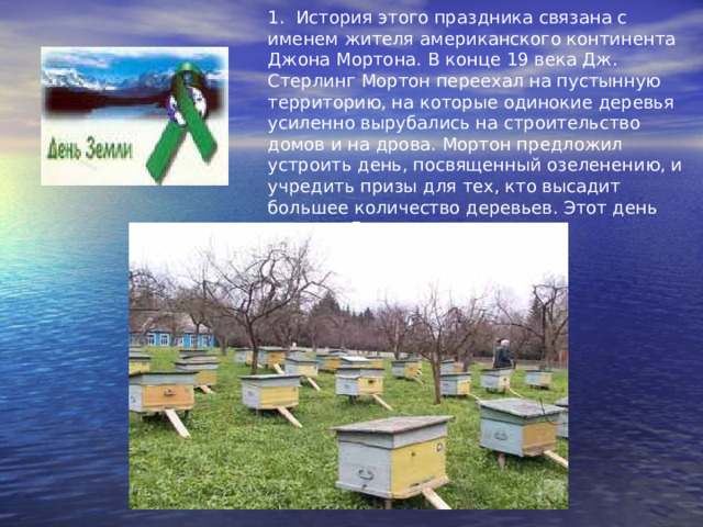1. История этого праздника связана с именем жителя американского континента Джона Мортона. В конце 19 века Дж. Стерлинг Мортон переехал на пустынную территорию, на которые одинокие деревья усиленно вырубались на строительство домов и на дрова. Мортон предложил устроить день, посвященный озеленению, и учредить призы для тех, кто высадит большее количество деревьев. Этот день назвали Днем дерева. 