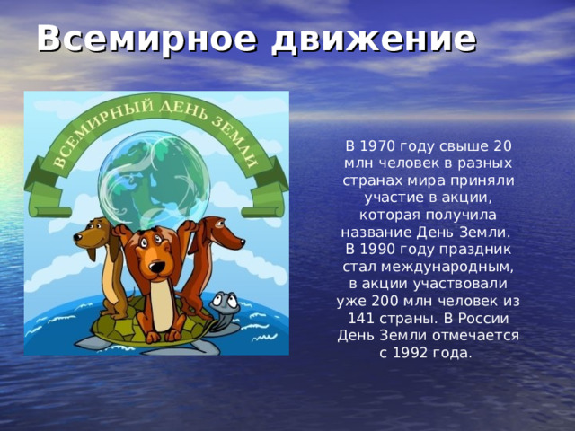 Всемирное движение В 1970 году свыше 20 млн человек в разных странах мира приняли участие в акции, которая получила название День Земли. В 1990 году праздник стал международным, в акции участвовали уже 200 млн человек из 141 страны. В России День Земли отмечается с 1992 года. 