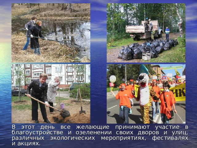 В этот день все желающие принимают участие в благоустройстве и озеленении своих дворов и улиц, различных экологических мероприятиях, фестивалях и акциях. 