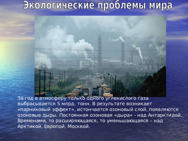 За год в атмосферу только одного углекислого газа выбрасывается 5 млрд. тонн. В результате возникает «парниковый эффект», истончается озоновый слой, появляются озоновые дыры. Постоянная озоновая «дыра» - над Антарктидой. Временами, то расширяющаяся, то уменьшающаяся – над Арктикой, Европой, Москвой. 