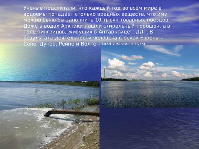Учёные подсчитали, что каждый год во всём мире в водоёмы попадает столько вредных веществ, что ими можно было бы заполнить 10 тысяч товарных поездов. Даже в водах Арктики нашли стиральный порошок, а в теле пингвинов, живущих в Антарктиде – ДДТ. В результате деятельности человека в реках Европы – Сене, Дунае, Рейне и Волге – нельзя купаться. 