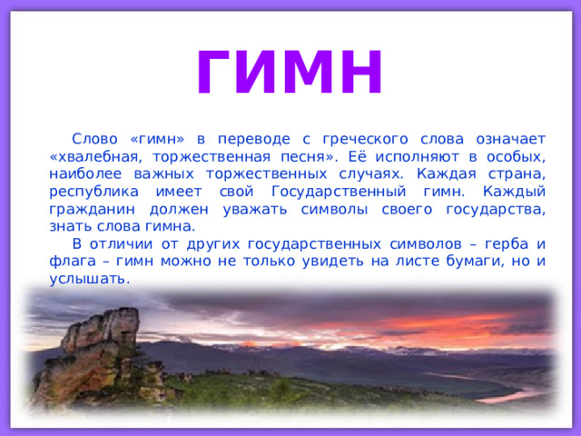 ГИМН Слово «гимн» в переводе с греческого слова означает «хвалебная, торжественная песня». Её исполняют в особых, наиболее важных торжественных случаях. Каждая страна, республика имеет свой Государственный гимн. Каждый гражданин должен уважать символы своего государства, знать слова гимна. В отличии от других государственных символов – герба и флага – гимн можно не только увидеть на листе бумаги, но и услышать. 