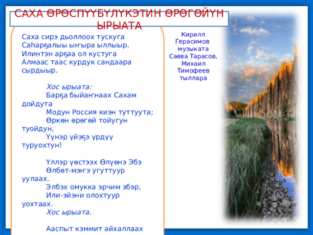 САХА ӨРӨСПҮҮБҮЛҮКЭТИН ӨРӨГӨЙҮН ЫРЫАТА Саха сирэ дьоллоох тускуга Саһарҕалыы ыҥыра ыллыыр. Илинтэн арҕаа ол кустуга Алмаас таас курдук сандаара сырдыыр.   Хос ырыата: Барҕа быйаҥнаах Сахам дойдута Модун Россия киэн туттуута; Өркөн өрөгөй тойугун туойдун, Үүнэр үйэҕэ үрдүү туруохтун!   Үллэр үөстээх Өлүөнэ Эбэ Өлбөт-мэҥэ угуттуур уулаах. Элбэх омукка эрчим эбэр, Или-эйэни олохтуур уохтаах. Хос ырыата.   Ааспыт кэммит айхаллаах суола Арчылыыр аар алгыһын биэрдэ. Сахабыт сирэ дьоһун, дуолан Сайдыы аартыгар түөрэҕэ түстэ. Хос ырыата. Кирилл Герасимов музыката Савва Тарасов, Михаил Тимофеев тыллара 