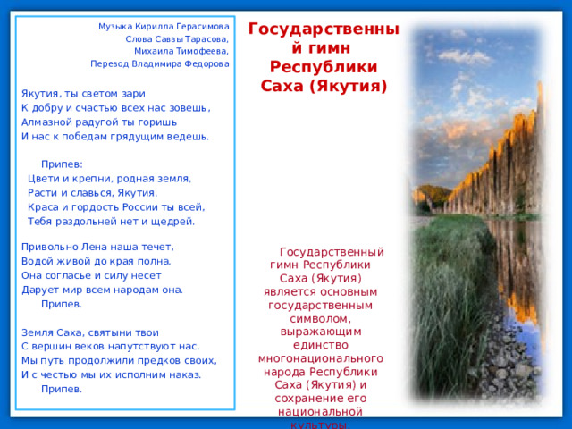 Музыка Кирилла Герасимова Слова Саввы Тарасова, Михаила Тимофеева, Перевод Владимира Федорова Якутия, ты светом зари К добру и счастью всех нас зовешь, Алмазной радугой ты горишь И нас к победам грядущим ведешь. Припев: Цвети и крепни, родная земля, Расти и славься, Якутия. Краса и гордость России ты всей, Тебя раздольней нет и щедрей. Привольно Лена наша течет, Водой живой до края полна. Она согласье и силу несет Дарует мир всем народам она. Припев. Земля Саха, святыни твои С вершин веков напутствуют нас. Мы путь продолжили предков своих, И с честью мы их исполним наказ. Припев. Государственный гимн  Республики Саха (Якутия) Государственный гимн Республики Саха (Якутия) является основным государственным символом, выражающим единство многонационального народа Республики Саха (Якутия) и сохранение его национальной культуры. 