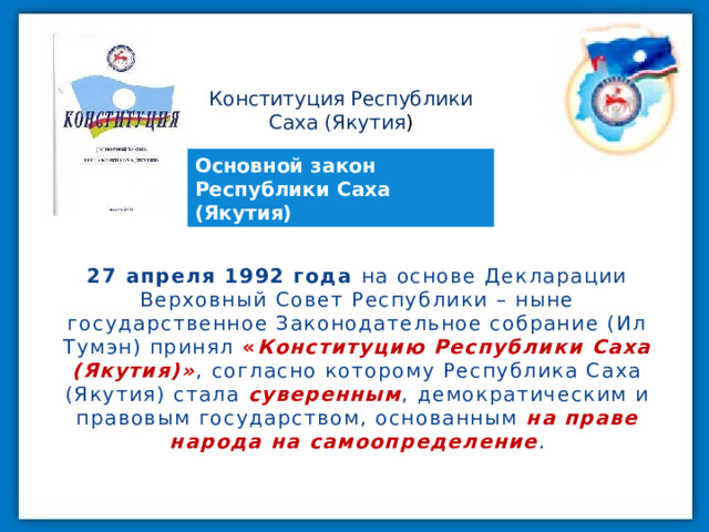 Конституция Республики Саха (Якутия ) Основной закон Республики Саха (Якутия) 27 апреля 1992 года на основе Декларации Верховный Совет Республики – ныне государственное Законодательное собрание (Ил Тумэн) принял  « Конституцию Республики Саха (Якутия)» ,  согласно которому Республика Саха (Якутия) стала суверенным , демократическим и правовым государством, основанным на праве народа на самоопределение . 