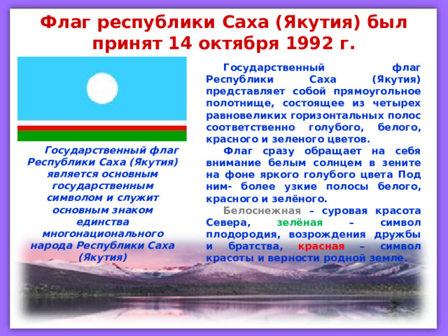 Флаг республики Саха (Якутия) был принят 14 октября 1992 г. Государственный флаг Республики Саха (Якутия) представляет собой прямоугольное полотнище, состоящее из четырех равновеликих горизонтальных полос соответственно голубого, белого, красного и зеленого цветов. Флаг сразу обращает на себя внимание белым солнцем в зените на фоне яркого голубого цвета Под ним- более узкие полосы белого, красного и зелёного. Белоснежная  – суровая красота Севера,  зелёная  – символ плодородия, возрождения дружбы и братства, красная  – символ красоты и верности родной земле. Государственный флаг Республики Саха (Якутия) является основным государственным символом и служит основным знаком единства многонационального народа Республики Саха (Якутия) 