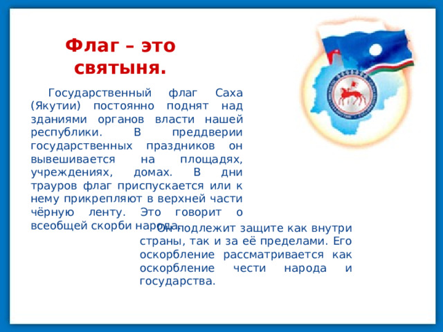 Флаг – это святыня. Государственный флаг Саха (Якутии) постоянно поднят над зданиями органов власти нашей республики. В преддверии государственных праздников он вывешивается на площадях, учреждениях, домах. В дни трауров флаг приспускается или к нему прикрепляют в верхней части чёрную ленту. Это говорит о всеобщей скорби народа. Он подлежит защите как внутри страны, так и за её пределами. Его оскорбление рассматривается как оскорбление чести народа и государства. 