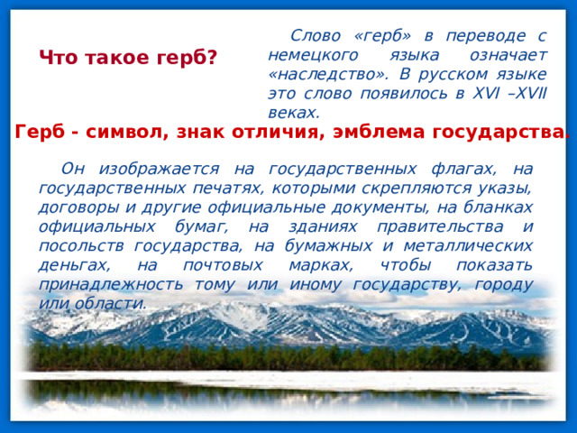 Слово «герб» в переводе с немецкого языка означает «наследство». В русском языке это слово появилось в XVI –XVII веках. Что такое герб? Герб - символ, знак отличия, эмблема государства. Он изображается на государственных флагах, на государственных печатях, которыми скрепляются указы, договоры и другие официальные документы, на бланках официальных бумаг, на зданиях правительства и посольств государства, на бумажных и металлических деньгах, на почтовых марках, чтобы показать принадлежность тому или иному государству, городу или области. 