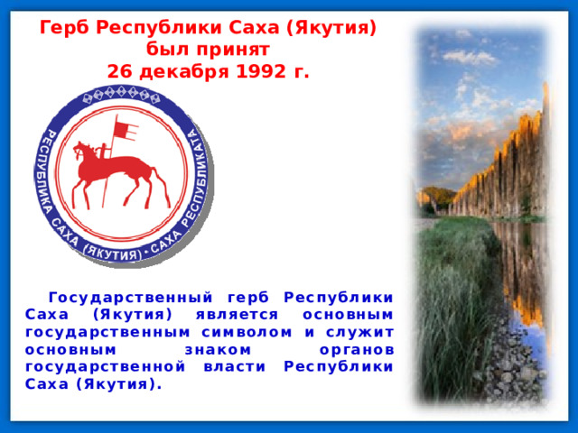 Герб Республики Саха (Якутия) был принят  26 декабря 1992 г. Государственный герб Республики Саха (Якутия) является основным государственным символом и служит основным знаком органов государственной власти Республики Саха (Якутия). 