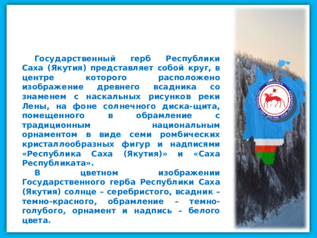 Государственный герб Республики Саха (Якутия) представляет собой круг, в центре которого расположено изображение древнего всадника со знаменем с наскальных рисунков реки Лены, на фоне солнечного диска-щита, помещенного в обрамление с традиционным национальным орнаментом в виде семи ромбических кристаллообразных фигур и надписями «Республика Саха (Якутия)» и «Саха Республиката». В цветном изображении Государственного герба Республики Саха (Якутия) солнце – серебристого, всадник – темно-красного, обрамление – темно-голубого, орнамент и надпись – белого цвета. 