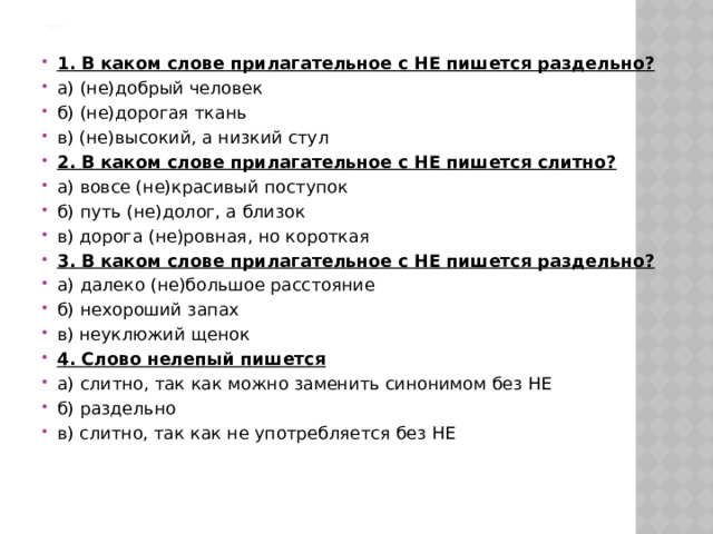 Тест  1. В каком слове прилагательное с НЕ пишется раздельно? а) (не)добрый человек б) (не)дорогая ткань в) (не)высокий, а низкий стул 2. В каком слове прилагательное с НЕ пишется слитно? а) вовсе (не)красивый поступок б) путь (не)долог, а близок в) дорога (не)ровная, но короткая 3. В каком слове прилагательное с НЕ пишется раздельно? а) далеко (не)большое расстояние б) нехороший запах в) неуклюжий щенок 4. Слово нелепый пишется а) слитно, так как можно заменить синонимом без НЕ б) раздельно в) слитно, так как не употребляется без НЕ 