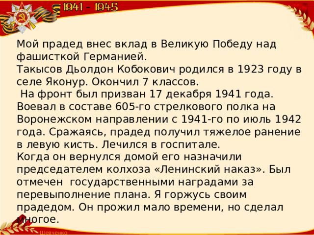 Мой прадед внес вклад в Великую Победу над фашисткой Германией. Такысов Дьолдон Кобокович родился в 1923 году в селе Яконур. Окончил 7 классов.  На фронт был призван 17 декабря 1941 года. Воевал в составе 605-го стрелкового полка на Воронежском направлении с 1941-го по июль 1942 года. Сражаясь, прадед получил тяжелое ранение в левую кисть. Лечился в госпитале. Когда он вернулся домой его назначили председателем колхоза «Ленинский наказ». Был отмечен государственными наградами за перевыполнение плана. Я горжусь своим прадедом. Он прожил мало времени, но сделал многое. Шевченко Т.А.  
