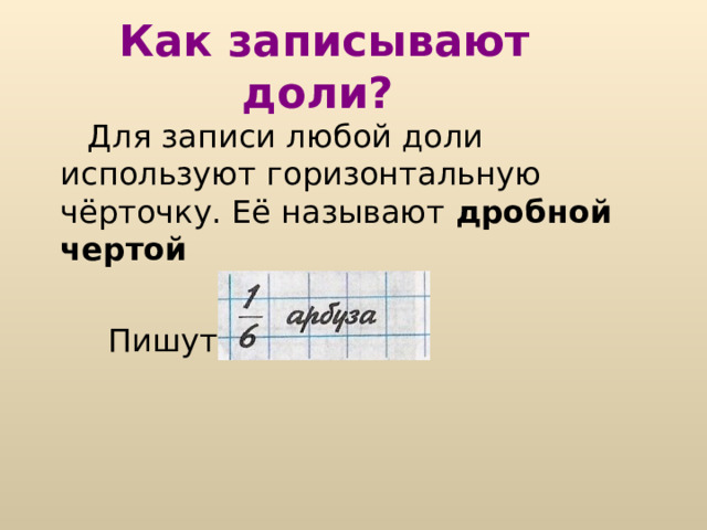 Что такое доля?  Доля – каждая из равных частей единицы. Так как арбуз разрезали на 6 равных частей, значит его разделили на 6 долей и каждый получил «одну шестую» долю арбуза, или, короче «одну шестую арбуза». 