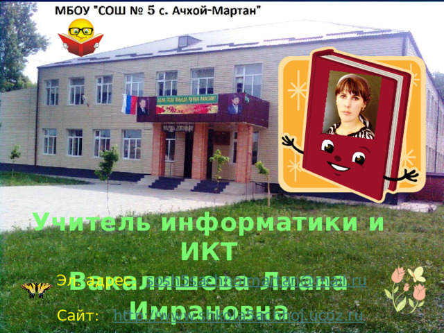 Учитель информатики и ИКТ Вакалишева Лиана Имрановна Эл. адрес: sosh5sachhoimartan@mail.ru  Сайт: http://www.shkola5achhoj.ucoz.ru   